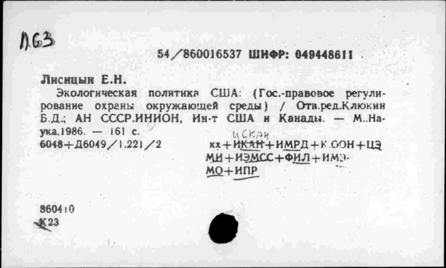 ﻿54/860016537 ШИФР: 049448611
Л&5
Лисицын Е.Н.
Экологическая политика США: (Гос.-правовое регулирование охраны окружающей среды) / Отв.ред.Клюкин БД.; АН СССР.ИНИОН. Ин-т США и Канады - М.На-ука,1986. — 161 с. у	ЦСКди
6048+Д6О49/1.221/2	кх+ИК~АН+ ИМРД+К ООН + ПЭ
МИ + ИЭМСС+ФИЛ + ИМЭ-МО+ИПР
860410
Ч£23